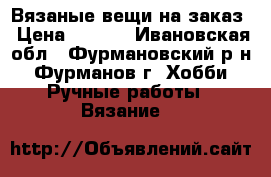 Вязаные вещи на заказ › Цена ­ 300- - Ивановская обл., Фурмановский р-н, Фурманов г. Хобби. Ручные работы » Вязание   